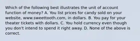 Which of the following best illustrates the unit of account function of money? A. You list prices for candy sold on your website, www.sweettooth.com, in dollars. B. You pay for your theater tickets with dollars. C. You hold currency even though you don't intend to spend it right away. D. None of the above is correct.