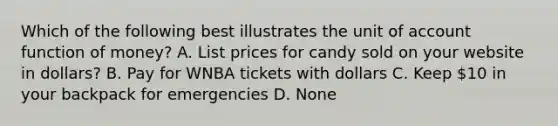 Which of the following best illustrates the unit of account function of money? A. List prices for candy sold on your website in dollars? B. Pay for WNBA tickets with dollars C. Keep 10 in your backpack for emergencies D. None