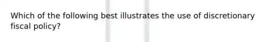 Which of the following best illustrates the use of discretionary fiscal policy?