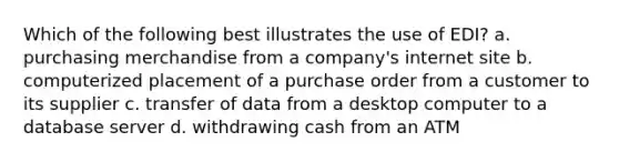 Which of the following best illustrates the use of EDI? a. purchasing merchandise from a company's internet site b. computerized placement of a purchase order from a customer to its supplier c. transfer of data from a desktop computer to a database server d. withdrawing cash from an ATM