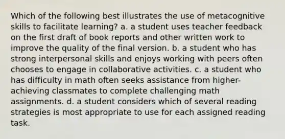 Which of the following best illustrates the use of metacognitive skills to facilitate learning? a. a student uses teacher feedback on the first draft of book reports and other written work to improve the quality of the final version. b. a student who has strong interpersonal skills and enjoys working with peers often chooses to engage in collaborative activities. c. a student who has difficulty in math often seeks assistance from higher-achieving classmates to complete challenging math assignments. d. a student considers which of several reading strategies is most appropriate to use for each assigned reading task.