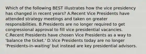 Which of the following BEST illustrates how the vice presidency has changed in recent years? A.Recent Vice Presidents have attended strategy meetings and taken on greater responsibilities. B.Presidents are no longer required to get congressional approval to fill vice presidential vacancies. C.Recent Presidents have chosen Vice Presidents as a way to 'balance the ticket.' D.Vice Presidents today are no longer 'Presidents-in-waiting' but instead are key presidential advisors.