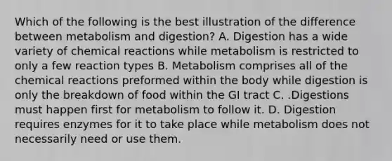 Which of the following is the best illustration of the difference between metabolism and digestion? A. Digestion has a wide variety of <a href='https://www.questionai.com/knowledge/kc6NTom4Ep-chemical-reactions' class='anchor-knowledge'>chemical reactions</a> while metabolism is restricted to only a few reaction types B. Metabolism comprises all of the chemical reactions preformed within the body while digestion is only the breakdown of food within the GI tract C. .Digestions must happen first for metabolism to follow it. D. Digestion requires enzymes for it to take place while metabolism does not necessarily need or use them.