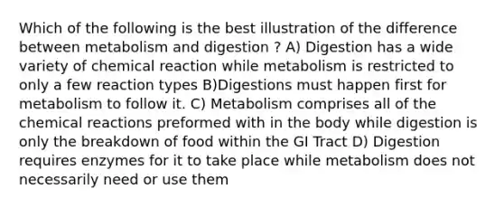 Which of the following is the best illustration of the difference between metabolism and digestion ? A) Digestion has a wide variety of chemical reaction while metabolism is restricted to only a few reaction types B)Digestions must happen first for metabolism to follow it. C) Metabolism comprises all of the chemical reactions preformed with in the body while digestion is only the breakdown of food within the GI Tract D) Digestion requires enzymes for it to take place while metabolism does not necessarily need or use them