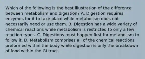 Which of the following is the best illustration of the difference between metabolism and digestion? A. Digestion requires enzymes for it to take place while metabolism does not necessarily need or use them. B. Digestion has a wide variety of chemical reactions while metabolism is restricted to only a few reaction types. C. Digestions must happen first for metabolism to follow it. D. Metabolism comprises all of the chemical reactions preformed within the body while digestion is only the breakdown of food within the GI tract.