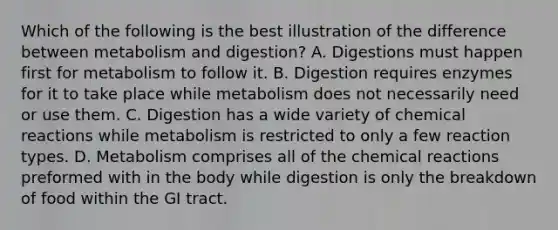 Which of the following is the best illustration of the difference between metabolism and digestion? A. Digestions must happen first for metabolism to follow it. B. Digestion requires enzymes for it to take place while metabolism does not necessarily need or use them. C. Digestion has a wide variety of <a href='https://www.questionai.com/knowledge/kc6NTom4Ep-chemical-reactions' class='anchor-knowledge'>chemical reactions</a> while metabolism is restricted to only a few reaction types. D. Metabolism comprises all of the chemical reactions preformed with in the body while digestion is only the breakdown of food within the GI tract.