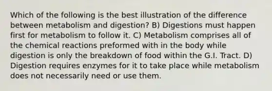 Which of the following is the best illustration of the difference between metabolism and digestion? B) Digestions must happen first for metabolism to follow it. C) Metabolism comprises all of the chemical reactions preformed with in the body while digestion is only the breakdown of food within the G.I. Tract. D) Digestion requires enzymes for it to take place while metabolism does not necessarily need or use them.