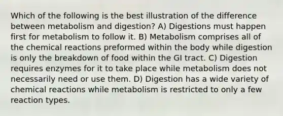 Which of the following is the best illustration of the difference between metabolism and digestion? A) Digestions must happen first for metabolism to follow it. B) Metabolism comprises all of the chemical reactions preformed within the body while digestion is only the breakdown of food within the GI tract. C) Digestion requires enzymes for it to take place while metabolism does not necessarily need or use them. D) Digestion has a wide variety of chemical reactions while metabolism is restricted to only a few reaction types.