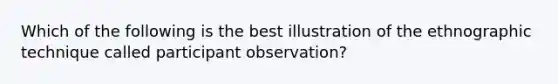 Which of the following is the best illustration of the ethnographic technique called participant observation?