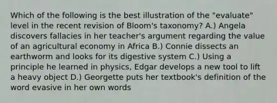 Which of the following is the best illustration of the "evaluate" level in the recent revision of Bloom's taxonomy? A.) Angela discovers fallacies in her teacher's argument regarding the value of an agricultural economy in Africa B.) Connie dissects an earthworm and looks for its digestive system C.) Using a principle he learned in physics, Edgar develops a new tool to lift a heavy object D.) Georgette puts her textbook's definition of the word evasive in her own words