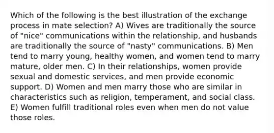 Which of the following is the best illustration of the exchange process in mate selection? A) Wives are traditionally the source of "nice" communications within the relationship, and husbands are traditionally the source of "nasty" communications. B) Men tend to marry young, healthy women, and women tend to marry mature, older men. C) In their relationships, women provide sexual and domestic services, and men provide economic support. D) Women and men marry those who are similar in characteristics such as religion, temperament, and social class. E) Women fulfill traditional roles even when men do not value those roles.