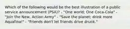 Which of the following would be the best illustration of a public service announcement (PSA)? - "One world; One Coca-Cola" - "Join the New, Action Army" - "Save the planet; drink more Aquafina!" - "Friends don't let friends drive drunk."