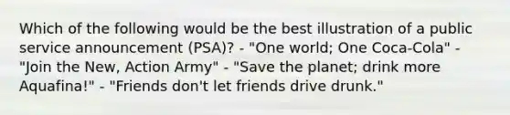 Which of the following would be the best illustration of a public service announcement (PSA)? - "One world; One Coca-Cola" - "Join the New, Action Army" - "Save the planet; drink more Aquafina!" - "Friends don't let friends drive drunk."