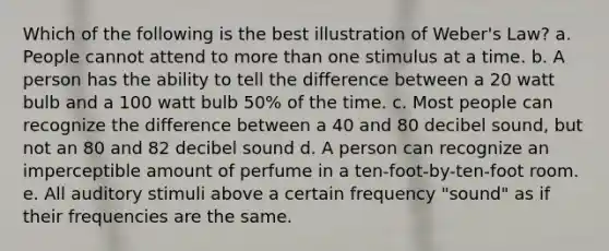 Which of the following is the best illustration of Weber's Law? a. People cannot attend to more than one stimulus at a time. b. A person has the ability to tell the difference between a 20 watt bulb and a 100 watt bulb 50% of the time. c. Most people can recognize the difference between a 40 and 80 decibel sound, but not an 80 and 82 decibel sound d. A person can recognize an imperceptible amount of perfume in a ten-foot-by-ten-foot room. e. All auditory stimuli above a certain frequency "sound" as if their frequencies are the same.