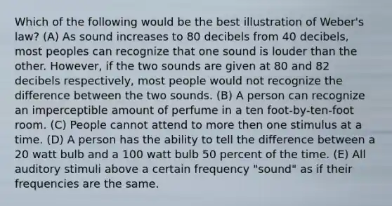 Which of the following would be the best illustration of Weber's law? (A) As sound increases to 80 decibels from 40 decibels, most peoples can recognize that one sound is louder than the other. However, if the two sounds are given at 80 and 82 decibels respectively, most people would not recognize the difference between the two sounds. (B) A person can recognize an imperceptible amount of perfume in a ten foot-by-ten-foot room. (C) People cannot attend to more then one stimulus at a time. (D) A person has the ability to tell the difference between a 20 watt bulb and a 100 watt bulb 50 percent of the time. (E) All auditory stimuli above a certain frequency "sound" as if their frequencies are the same.