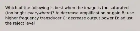 Which of the following is best when the image is too saturated (too bright everywhere)? A: decrease amplification or gain B: use higher frequency transducer C: decrease output power D: adjust the reject level