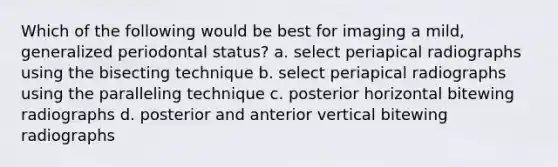 Which of the following would be best for imaging a mild, generalized periodontal status? a. select periapical radiographs using the bisecting technique b. select periapical radiographs using the paralleling technique c. posterior horizontal bitewing radiographs d. posterior and anterior vertical bitewing radiographs