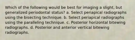 Which of the following would be best for imaging a slight, but generalized periodontal status? a. Select periapical radiographs using the bisecting technique. b. Select periapical radiographs using the paralleling technique. c. Posterior horizontal bitewing radiographs. d. Posterior and anterior vertical bitewing radiographs.