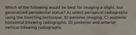 Which of the following would be best for imaging a slight, but generalized periodontal status? A) select periapical radiographs using the bisecting technique. B) panorex imaging. C) posterior horizontal bitewing radiographs. D) posterior and anterior vertical bitewing radiographs.