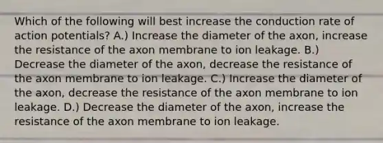 Which of the following will best increase the conduction rate of action potentials? A.) Increase the diameter of the axon, increase the resistance of the axon membrane to ion leakage. B.) Decrease the diameter of the axon, decrease the resistance of the axon membrane to ion leakage. C.) Increase the diameter of the axon, decrease the resistance of the axon membrane to ion leakage. D.) Decrease the diameter of the axon, increase the resistance of the axon membrane to ion leakage.