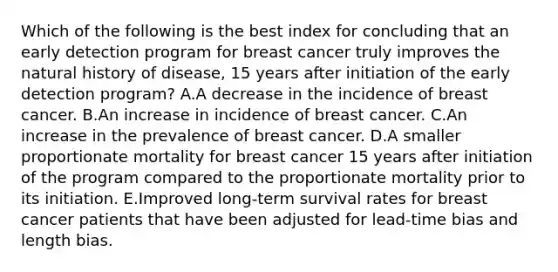 Which of the following is the best index for concluding that an early detection program for breast cancer truly improves the natural history of disease, 15 years after initiation of the early detection program? A.A decrease in the incidence of breast cancer. B.An increase in incidence of breast cancer. C.An increase in the prevalence of breast cancer. D.A smaller proportionate mortality for breast cancer 15 years after initiation of the program compared to the proportionate mortality prior to its initiation. E.Improved long-term survival rates for breast cancer patients that have been adjusted for lead-time bias and length bias.