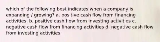 which of the following best indicates when a company is expanding / growing? a. positive cash flow from financing activities. b. positive cash flow from investing activities c. negative cash flow from financing activities d. negative cash flow from investing activities