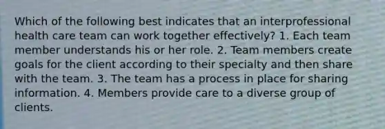 Which of the following best indicates that an interprofessional health care team can work together effectively? 1. Each team member understands his or her role. 2. Team members create goals for the client according to their specialty and then share with the team. 3. The team has a process in place for sharing information. 4. Members provide care to a diverse group of clients.