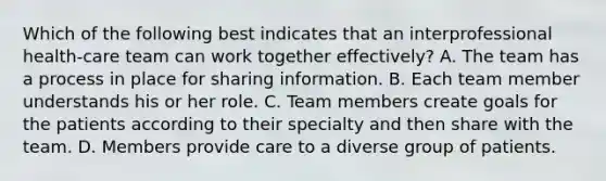 Which of the following best indicates that an interprofessional health-care team can work together effectively? A. The team has a process in place for sharing information. B. Each team member understands his or her role. C. Team members create goals for the patients according to their specialty and then share with the team. D. Members provide care to a diverse group of patients.