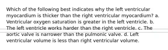 Which of the following best indicates why the left ventricular myocardium is thicker than the right ventricular myocardium? a. Ventricular oxygen saturation is greater in the left ventricle. b. The left ventricle works harder than the right ventricle. c. The aortic valve is narrower than the pulmonic valve. d. Left ventricular volume is less than right ventricular volume.