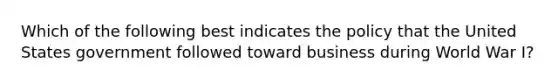 Which of the following best indicates the policy that the United States government followed toward business during World War I?