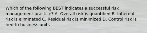 Which of the following BEST indicates a successful risk management practice? A. Overall risk is quantified B. Inherent risk is eliminated C. Residual risk is minimized D. Control risk is tied to business units