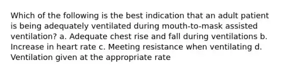 Which of the following is the best indication that an adult patient is being adequately ventilated during mouth-to-mask assisted ventilation? a. Adequate chest rise and fall during ventilations b. Increase in heart rate c. Meeting resistance when ventilating d. Ventilation given at the appropriate rate