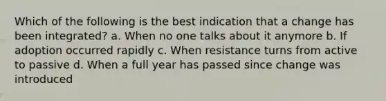 Which of the following is the best indication that a change has been integrated? a. When no one talks about it anymore b. If adoption occurred rapidly c. When resistance turns from active to passive d. When a full year has passed since change was introduced