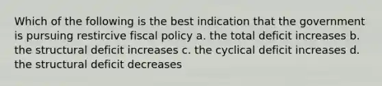 Which of the following is the best indication that the government is pursuing restircive fiscal policy a. the total deficit increases b. the structural deficit increases c. the cyclical deficit increases d. the structural deficit decreases