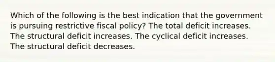 Which of the following is the best indication that the government is pursuing restrictive fiscal policy? The total deficit increases. The structural deficit increases. The cyclical deficit increases. The structural deficit decreases.