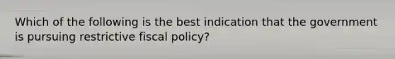 Which of the following is the best indication that the government is pursuing restrictive fiscal policy?