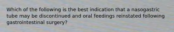 Which of the following is the best indication that a nasogastric tube may be discontinued and oral feedings reinstated following gastrointestinal surgery?