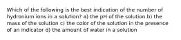 Which of the following is the best indication of the number of hydronium ions in a solution? a) the pH of the solution b) the mass of the solution c) the color of the solution in the presence of an indicator d) the amount of water in a solution