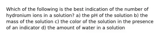 Which of the following is the best indication of the number of hydronium ions in a solution? a) the pH of the solution b) the mass of the solution c) the color of the solution in the presence of an indicator d) the amount of water in a solution