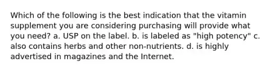 Which of the following is the best indication that the vitamin supplement you are considering purchasing will provide what you need? a. USP on the label. b. is labeled as "high potency" c. also contains herbs and other non-nutrients. d. is highly advertised in magazines and the Internet.