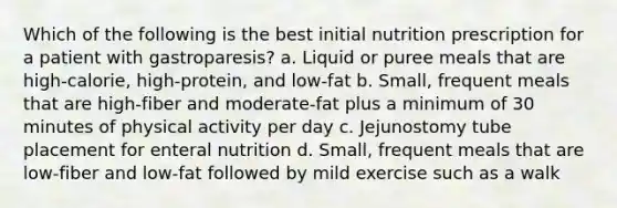 Which of the following is the best initial nutrition prescription for a patient with gastroparesis? a. Liquid or puree meals that are high-calorie, high-protein, and low-fat b. Small, frequent meals that are high-fiber and moderate-fat plus a minimum of 30 minutes of physical activity per day c. Jejunostomy tube placement for enteral nutrition d. Small, frequent meals that are low-fiber and low-fat followed by mild exercise such as a walk