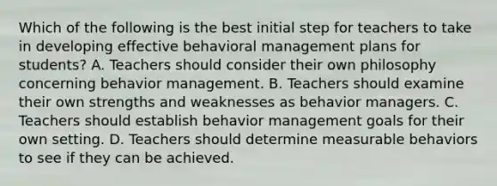 Which of the following is the best initial step for teachers to take in developing effective behavioral management plans for students? A. Teachers should consider their own philosophy concerning behavior management. B. Teachers should examine their own strengths and weaknesses as behavior managers. C. Teachers should establish behavior management goals for their own setting. D. Teachers should determine measurable behaviors to see if they can be achieved.