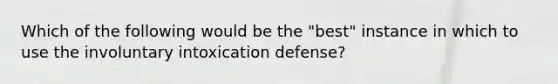 Which of the following would be the "best" instance in which to use the involuntary intoxication defense?