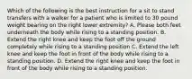 Which of the following is the best instruction for a sit to stand transfers with a walker for a patient who is limited to 30 pound weight bearing on the right lower extremity? A. Please both feet underneath the body while rising to a standing position. B. Extend the right knee and keep the foot off the ground completely while rising to a standing position C. Extend the left knee and keep the foot in front of the body while rising to a standing position. D. Extend the right knee and keep the foot in front of the body while rising to a standing position.