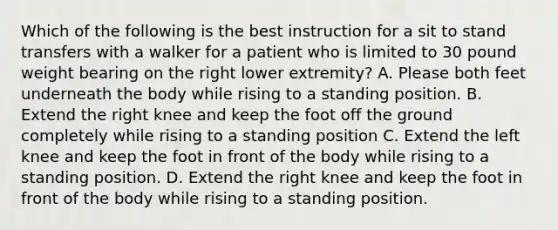 Which of the following is the best instruction for a sit to stand transfers with a walker for a patient who is limited to 30 pound weight bearing on the right lower extremity? A. Please both feet underneath the body while rising to a standing position. B. Extend the right knee and keep the foot off the ground completely while rising to a standing position C. Extend the left knee and keep the foot in front of the body while rising to a standing position. D. Extend the right knee and keep the foot in front of the body while rising to a standing position.