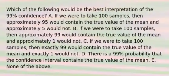 Which of the following would be the best interpretation of the 99% confidence? A. If we were to take 100 samples, then approximately 95 would contain the true value of the mean and approximately 5 would not. B. If we were to take 100 samples, then approximately 99 would contain the true value of the mean and approximately 1 would not. C. If we were to take 100 samples, then exactly 99 would contain the true value of the mean and exactly 1 would not. D. There is a 99% probability that the confidence interval contains the true value of the mean. E. None of the above.