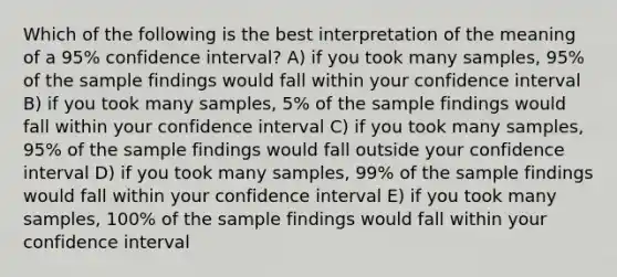 Which of the following is the best interpretation of the meaning of a 95% confidence interval? A) if you took many samples, 95% of the sample findings would fall within your confidence interval B) if you took many samples, 5% of the sample findings would fall within your confidence interval C) if you took many samples, 95% of the sample findings would fall outside your confidence interval D) if you took many samples, 99% of the sample findings would fall within your confidence interval E) if you took many samples, 100% of the sample findings would fall within your confidence interval