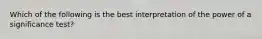 Which of the following is the best interpretation of the power of a significance test?