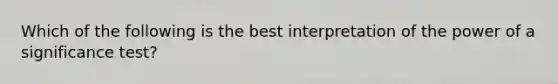 Which of the following is the best interpretation of the power of a significance test?