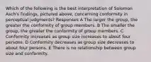 Which of the following is the best interpretation of Solomon Asch's findings, pictured above, concerning conformity in perceptual judgments? Responses A The larger the group, the greater the conformity of group members. B The smaller the group, the greater the conformity of group members. C Conformity increases as group size increases to about four persons. D Conformity decreases as group size decreases to about four persons. E There is no relationship between group size and conformity.